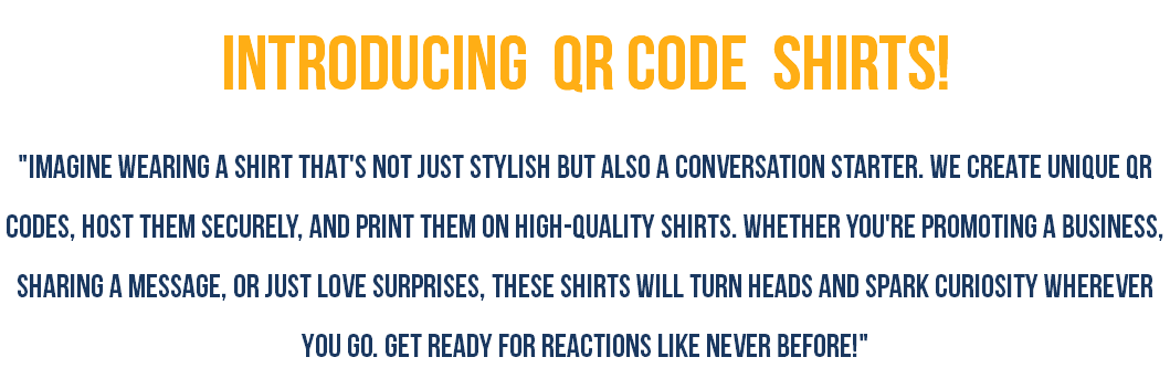 Introducing QR Code shirts! "Imagine wearing a shirt that's not just stylish but also a conversation starter. We create unique QR codes, host them securely, and print them on high-quality shirts. Whether you're promoting a business, sharing a message, or just love surprises, these shirts will turn heads and spark curiosity wherever you go. Get ready for reactions like never before!"